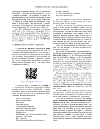 INTRODUCTION TO MARINE NAVIGATION 13
International Hydrographic Bureau, now the International
Hydrographic Organization, began its activities in 1921 with
18 nations as members. The Principality of Monaco was
selected because of its easy communication with the rest of the
world and also because of the generous offer of Prince Albert
I of Monaco to provide suitable accommodations for the
Bureau in the Principality. There are currently 59 member
governments. Technical assistance with hydrographic matters
is available through the IHO to member states requiring it.
Many IHO publications are available to the general
public, such as the International Hydrographic Review,
International Hydrographic Bulletin, Chart Specifications
of the IHO, Hydrographic Dictionary, and others. Inquiries
should be made to the International Hydrographic Bureau,
7 Avenue President J. F. Kennedy, B.P. 445, MC98011,
Monaco, CEDEX.
124. The International Maritime Organization
The International Maritime Organization (IMO)
was established by United Nations Convention in 1948. The
Convention actually entered into force in 1959, although an
international convention on marine pollution was adopted in
1954. (Until 1982 the official name of the organization was
the Inter-Governmental Maritime Consultative Organiza-
tion.) It is the only permanent body of the U. N. devoted to
maritime matters, and the only special U. N. agency to have
its headquarters in the UK.
The governing body of the IMO is the Assembly of
137 member states, which meets every two years. Between
Assembly sessions a Council, consisting of 32 member
governments elected by the Assembly, governs the organi-
zation. Its work is carried out by the Maritime Safety
Committee, with subcommittees for:
• Safety of Navigation
• Radiocommunications
• Life-saving
• Search and Rescue
• Training and Watchkeeping
• Carriage of Dangerous Goods
• Ship Design and Equipment
• Fire Protection
• Stability and Load Lines/Fishing Vessel Safety
• Containers and Cargoes
• Bulk Chemicals
• Marine Environment Protection Committee
• Legal Committee
• Technical Cooperation Committee
• Facilitation Committee
IMO is headed by the Secretary General, appointed by
the council and approved by the Assembly. He or she is
assisted by some 300 civil servants.
To achieve its objectives of coordinating international
policy on marine matters, the IMO has adopted some 30
conventions and protocols, and adopted over 700 codes and
recommendations. An issue to be adopted first is brought before
a committee or subcommittee, which submits a draft to a
conference. When the conference adopts the final text, it is
submitted to member governments for ratification. Ratification
by a specified number of countries is necessary for adoption; the
more important the issue, the more countries must ratify.
Adopted conventions are binding on member governments.
Codes and recommendations are not binding, but in
most cases are supported by domestic legislation by the
governments involved.
The first and most far-reaching convention adopted by
the IMO was the International Convention for the Safety of
Life at Sea (SOLAS) in 1960. This convention actually
came into force in 1965, replacing a version first adopted in
1948. Because of the difficult process of bringing
amendments into force internationally, none of subsequent
amendments became binding. To remedy this situation, a
new convention was adopted in 1974 and became binding
in 1980. Among the regulations is V-20, requiring the
carriage of up-to-date charts and publications sufficient for
the intended voyage.
Other conventions and amendments were also adopted,
such as the International Convention on Load Lines
(adopted 1966, came into force 1968), a convention on the
tonnage measurement of ships (adopted 1969, came into
force 1982), The International Convention on Safe
Containers (adopted 1972, came into force 1977), and the
convention on International Regulations for Preventing
Collisions at Sea (COLREGS) (adopted 1972, came into
force 1977).
The 1972 COLREGS convention contained, among
other provisions, a section devoted to Traffic Separation
Schemes, which became binding on member states after
having been adopted as recommendations in prior years.
One of the most important conventions is the Interna-
tional Convention for the Prevention of Pollution from
Ships (MARPOL 73/78), which was first adopted in 1973,
amendedbyProtocolin1978,andbecamebindingin1983.This
convention builtona series ofprior conventionsand agreements
dating from 1954, highlighted by several severe pollution
disasters involving oil tankers. The MARPOL convention
reduces the amount of oil discharged into the sea by ships, and
bans discharges completely in certain areas. A related
convention known as the London Dumping Convention
regulates dumping of hazardous chemicals and other debris into
the sea.
Figure 124. http://www.imo.org
 
