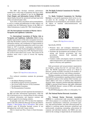 14 INTRODUCTION TO MARINE NAVIGATION
The IMO also develops minimum performance
standards for a wide range of equipment relevant to safety
at sea. Among such standards is one for the Electronic
Chart Display and Information System (ECDIS), the
digital display deemed the operational and legal equivalent
of the conventional paper chart.
Texts of the various conventions and recommendations,
as well as a catalog and publications on other subjects, are
available from the Publications Section of the IMO at 4
Albert Embankment, London SE1 7SR, United Kingdom.
125. The International Association of Marine Aids to
Navigation and Lighthouse Authorities
The International Association of Marine Aids to
Navigation and Lighthouse Authorities (IALA) brings
together representatives of the aids to navigation services of
more than 80 member countries for technical coordination,
information sharing, and coordination of improvements to
visual aids to navigation throughout the world. It was estab-
lished in 1957 to provide a permanent organization to
support the goals of the Technical Lighthouse Conferences,
which had been convening since 1929. The General Assem-
bly of IALA meets about every 4 years. The Council of 20
members meets twice a year to oversee the ongoing
programs.
Five technical committees maintain the permanent
programs:
• The Marine Marking Committee
• The Radionavigation Systems Committee
• The Vessel Traffic Services (VTS) Committee
• The Reliability Committee
• The Documentation Committee
IALA committees provide important documentation to
the IHO and other international organizations, while the
IALA Secretariat acts as a clearing house for the exchange
of technical information, and organizes seminars and
technical support for developing countries.
Its principle work since 1973 has been the implemen-
tation of the IALA Maritime Buoyage System described in
Chapter 7- Short Range Aids to Navigation. This system
replaced some 30 dissimilar buoyage systems in use
throughout the world with 2 major systems.
IALA is based near Paris, France in Saint-Germaine-
en-Laye.
126. The Radio Technical Commission for Maritime
Services (RTCM)
The Radio Technical Commission for Maritime
Services is a non-profit organization which serves as a fo-
cal point for the exchange of information and the
development of recommendations and standards related to
all aspects of maritime radiocommunications and
radionavigation.
Specifically, RTCM:
• Promotes ideas and exchanges information on
maritime radiocommunications and radionavigation.
• Facilitates the development and exchange of views
among and between government and non-
government interests both nationally and
internationally.
• Conducts studies and prepares reports on maritime
radiocommunications and radionavigation issues to
improve efficiency and capabilities.
Both government and non-government organizations
are members, coming from the U.S. and many other na-
tions. The RTCM organization consists of a Board of
Directors, and the Assembly consisting of all members, of-
ficers, staff, technical advisors, and working committees.
Working committees are formed as needed to develop of-
ficial RTCM recommendations regarding technical standards
and regulatory policies in the maritime field. Currently com-
mittees address such issues as maritime safety information,
electronic charts, emergency position-indicating radiobeacons
(EPIRB’s), personal locator beacons, ship radars, differential
GPS, GLONASS (Russia’s version of GPS), and maritime
survivor locator devices.
The RTCM headquarters office is in Alexandria, VA.
127. The National Marine Electronic Association
The National Marine Electronic Association
(NMEA) is a professional trade association founded in
1957 whose purpose is to coordinate the efforts of marine
electronics manufacturers, technicians, government agen-
cies, ship and boat builders, and other interested groups. In
addition to certifying marine electronics technicians and
professionally recognizing outstanding achievements by
corporate and individual members, the NMEA sets stan-
dards for the exchange of digital data by all manufacturers
Figure 125. http://www.iala-aism.org
Figure 126. http://www.rtcm.org
 