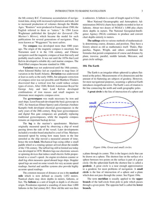 INTRODUCTION TO MARINE NAVIGATION 3
the 6th century B.C. Continuous accumulation of naviga-
tional data, along with increased exploration and trade, led
to increased production of volumes through the Middle
Ages. “Routiers” were produced in France about 1500; the
English referred to them as “rutters.” In 1584 Lucas
Waghenaer published the Spieghel der Zeevaerdt (The
Mariner’s Mirror), which became the model for such
publications for several generations of navigators. They
were known as “Waggoners” by most sailors.
The compass was developed more than 1000 years
ago. The origin of the magnetic compass is uncertain, but
Norsemen used it in the 11th century, and Chinese
navigators used the magnetic compass at least that early and
probably much earlier. It was not until the 1870s that Lord
Kelvin developed a reliable dry card marine compass. The
fluid-filled compass became standard in 1906.
Variation was not understood until the 18th century,
when Edmond Halley led an expedition to map lines of
variation in the South Atlantic. Deviation was understood
at least as early as the early 1600s, but adequate correction
of compass error was not possible until Matthew Flinders
discovered that a vertical iron bar could reduce certain
types of errors. After 1840, British Astronomer Royal Sir
George Airy and later Lord Kelvin developed
combinations of iron masses and small magnets to
eliminate most magnetic compass error.
The gyrocompass was made necessary by iron and
steel ships. Leon Foucault developed the basic gyroscope in
1852. An American (Elmer Sperry) and a German (Anshutz
Kampfe) both developed electrical gyrocompasses in the
early years of the 20th century. Ring laser gyrocompasses
and digital flux gate compasses are gradually replacing
traditional gyrocompasses, while the magnetic compass
remains an important backup device.
The log is the mariner’s speedometer. Mariners
originally measured speed by observing a chip of wood
passing down the side of the vessel. Later developments
included a wooden board attached to a reel of line. Mariners
measured speed by noting how many knots in the line
unreeled as the ship moved a measured amount of time;
hence the term knot. Mechanical logs using either a small
paddle wheel or a rotating spinner arrived about the middle
of the 17th century. The taffrail log still in limited use today
was developed in 1878. Modern logs use electronic sensors
or spinning devices that induce small electric fields propor-
tional to a vessel’s speed. An engine revolution counter or
shaft log often measures speed aboard large ships. Doppler
speed logs are used on some vessels for very accurate speed
readings. Inertial and satellite systems also provide highly
accurate speed readings.
The common measure of distance at sea is the nautical
mile which is now defined as exactly 1,852 meters.
Nautical charts may show depths in meters, fathoms, or
feet. The fathom as a unit of length or depth is of obscure
origin. Posidonius reported a sounding of more than 1,000
fathoms in the 2nd century B.C. How old the unit was then
is unknown. A fathom is a unit of length equal to 6 feet.
Most National Oceanographic and Atmospheric Ad-
ministration (NOAA) charts have depths recorded in feet or
fathoms. About two dozen of NOAA’s 1,000 plus charts
show depths in meters. The National Geospatial-Intelli-
gence Agency (NGA) continues to produce and convert
chart depths entirely to meters.
The sailings refer to various methods of mathematical-
ly determining course, distance, and position. They have a
history almost as old as mathematics itself. Thales, Hip-
parchus, Napier, Wright, and others contributed the
formulas that permit computation of course and distance by
plane, traverse, parallel, middle latitude, Mercator, and
great circle sailings.
104. The Earth
The Earth is an irregular oblate spheroid (a sphere flat-
tened at the poles). Measurements of its dimensions and the
amount of its flattening are subjects of geodesy. However,
for most navigational purposes, assuming a spherical Earth
introduces insignificant error. The Earth’s axis of rotation is
the line connecting the north and south geographic poles.
A great circle is the line of intersection of a sphere and
a plane through its center. This is the largest circle that can
be drawn on a sphere. The shortest line on the surface of a
sphere between two points on the surface is part of a great
circle. On the spheroidal Earth the shortest line is called a
geodesic. A great circle is a near enough approximation
to a geodesic for most problems of navigation. A small
circle is the line of intersection of a sphere and a plane
which does not pass through the center. See Figure 104a.
The term meridian is usually applied to the upper
branch of the half-circle from pole to pole which passes
through a given point. The opposite half is called the lower
branch.
Figure 104a. Great and small circles.
 