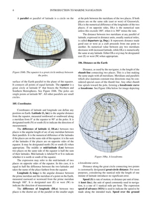 4 INTRODUCTION TO MARINE NAVIGATION
A parallel or parallel of latitude is a circle on the
surface of the Earth parallel to the plane of the equator.
It connects all points of equal latitude. The equator is a
great circle at latitude 0° that bisects the Northern and
Southern Hemispheres. See Figure 104b. The poles are
single points at latitude 90°. All other parallels are small
circles.
105. Coordinates
Coordinates of latitude and longitude can define any
position on Earth. Latitude (L, lat.) is the angular distance
from the equator, measured northward or southward along
a meridian from 0° at the equator to 90° at the poles. It is
designated north (N) or south (S) to indicate the direction of
measurement.
The difference of latitude (l, DLat.) between two
places is the angular length of arc of any meridian between
their parallels. It is the numerical difference of the latitudes
if the places are on the same side of the equator; it is the sum
of the latitudes if the places are on opposite sides of the
equator. It may be designated north (N) or south (S) when
appropriate. The middle or mid-latitude (Lm) between
two places on the same side of the equator is half the sum
of their latitudes. Mid-latitude is labeled N or S to indicate
whether it is north or south of the equator.
The expression may refer to the mid-latitude of two
places on opposite sides of the equator. In this case, it is
equal to half the difference between the two latitudes and
takes the name of the place farthest from the equator.
Longitude (l, long.) is the angular distance between
the prime meridian and the meridian of a point on the Earth,
measured eastward or westward from the prime meridian
through 180°. It is designated east (E) or west (W) to
indicate the direction of measurement.
The difference of longitude (DLo) between two
places is the shorter arc of the parallel or the smaller angle
at the pole between the meridians of the two places. If both
places are on the same side (east or west) of Greenwich,
DLo is the numerical difference of the longitudes of the two
places; if on opposite sides, DLo is the numerical sum
unless this exceeds 180°, when it is 360° minus the sum.
The distance between two meridians at any parallel of
latitude, expressed in distance units, usually nautical miles,
is called departure (p, Dep.). It represents distance made
good east or west as a craft proceeds from one point to
another. Its numerical value between any two meridians
decreases with increased latitude, while DLo is numerically
the same at any latitude. Either DLo or p may be designated
east (E) or west (W) when appropriate.
106. Distance on the Earth
Distance, as used by the navigator, is the length of the
rhumb line connecting two places. This is a line making
the same angle with all meridians. Meridians and parallels
which also maintain constant true directions may be con-
sidered special cases of the rhumb line. Any other rhumb
line spirals toward the pole, forming a loxodromic curve
or loxodrome. See Figure 106a below for image depicting
a loxodrome curve.
Distance along the great circle connecting two points
is customarily designated great-circle distance. For most
purposes, considering the nautical mile the length of one
minute of latitude introduces no significant error.
Speed (S) is rate of motion, or distance per unit of time.
A knot (kn.), the unit of speed commonly used in naviga-
tion, is a rate of 1 nautical mile per hour. The expression
speed of advance (SOA) is used to indicate the speed to be
made along the intended track. Speed over the ground
Figure 104b. The equator is a great circle midway between
the poles.
Figure 106a. A loxodrome.
 