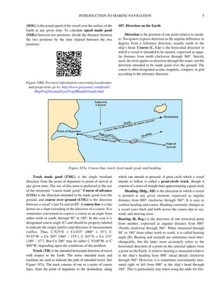 INTRODUCTION TO MARINE NAVIGATION 5
(SOG) is the actual speed of the vessel over the surface of the
Earth at any given time. To calculate speed made good
(SMG) between two positions, divide the distance between
the two positions by the time elapsed between the two
positions.
107. Direction on the Earth
Direction is the position of one point relative to anoth-
er. Navigators express direction as the angular difference in
degrees from a reference direction, usually north or the
ship’s head. Course (C, Cn) is the horizontal direction in
which a vessel is intended to be steered, expressed as angu-
lar distance from north clockwise through 360°. Strictly
used, the term applies to direction through the water, not the
direction intended to be made good over the ground. The
course is often designated as true, magnetic, compass, or grid
according to the reference direction.
Track made good (TMG) is the single resultant
direction from the point of departure to point of arrival at
any given time. The use of this term is preferred to the use
of the misnomer “course made good.” Course of advance
(COA) is the direction intended to be made good over the
ground, and course over ground (COG) is the direction
between a vessel’s last fix and an EP. A course line is a line
drawn on a chart extending in the direction of a course. It is
sometimes convenient to express a course as an angle from
either north or south, through 90° or 180°. In this case it is
designated course angle (C) and should be properly labeled
to indicate the origin (prefix) and direction of measurement
(suffix). Thus, C N35°E = Cn 035° (000° + 35°), C
N155°W = Cn 205° (360° - 155°), C S47°E = Cn 133°
(180° - 47°). But Cn 260° may be either C N100°W or C
S80°W, depending upon the conditions of the problem.
Track (TR) is the intended horizontal direction of travel
with respect to the Earth. The terms intended track and
trackline are used to indicate the path of intended travel. See
Figure 107a. The track consists of one or a series of course
lines, from the point of departure to the destination, along
which one intends to proceed. A great circle which a vessel
intends to follow is called a great-circle track, though it
consists of a series of straight lines approximating a great circle
Heading (Hdg., SH) is the direction in which a vessel
is pointed at any given moment, expressed as angular
distance from 000° clockwise through 360°. It is easy to
confuse heading and course. Heading constantly changes as
a vessel yaws back and forth across the course due to sea,
wind, and steering error.
Bearing (B, Brg.) is the direction of one terrestrial point
from another, expressed as angular distance from 000°
(North) clockwise through 360°. When measured through
90° or 180° from either north or south, it is called bearing
angle (B). Bearing and azimuth are sometimes used inter-
changeably, but the latter more accurately refers to the
horizontal direction of a point on the celestial sphere from
a point on the Earth. A relative bearing is measured relative
to the ship’s heading from 000° (dead ahead) clockwise
through 360°. However, it is sometimes conveniently mea-
sured right or left from 000° at the ship’s head through
180°. This is particularly true when using the table for Dis-
Figure 106b. For more information concerning loxodromes
and projections go to: http://www.progonos.com/furuti/
MapProj/Normal/CartProp/Rhumb/rhumb.html
Figure 107a. Course line, track, track made good, and heading.
 