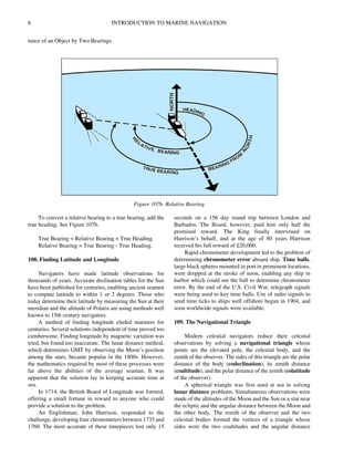 6 INTRODUCTION TO MARINE NAVIGATION
tance of an Object by Two Bearings.
To convert a relative bearing to a true bearing, add the
true heading. See Figure 107b.
True Bearing = Relative Bearing + True Heading.
Relative Bearing = True Bearing - True Heading.
108. Finding Latitude and Longitude
Navigators have made latitude observations for
thousands of years. Accurate declination tables for the Sun
have been published for centuries, enabling ancient seamen
to compute latitude to within 1 or 2 degrees. Those who
today determine their latitude by measuring the Sun at their
meridian and the altitude of Polaris are using methods well
known to 15th century navigators.
A method of finding longitude eluded mariners for
centuries. Several solutions independent of time proved too
cumbersome. Finding longitude by magnetic variation was
tried, but found too inaccurate. The lunar distance method,
which determines GMT by observing the Moon’s position
among the stars, became popular in the 1800s. However,
the mathematics required by most of these processes were
far above the abilities of the average seaman. It was
apparent that the solution lay in keeping accurate time at
sea.
In 1714, the British Board of Longitude was formed,
offering a small fortune in reward to anyone who could
provide a solution to the problem.
An Englishman, John Harrison, responded to the
challenge, developing four chronometers between 1735 and
1760. The most accurate of these timepieces lost only 15
seconds on a 156 day round trip between London and
Barbados. The Board, however, paid him only half the
promised reward. The King finally intervened on
Harrison’s behalf, and at the age of 80 years Harrison
received his full reward of £20,000.
Rapid chronometer development led to the problem of
determining chronometer error aboard ship. Time balls,
large black spheres mounted in port in prominent locations,
were dropped at the stroke of noon, enabling any ship in
harbor which could see the ball to determine chronometer
error. By the end of the U.S. Civil War, telegraph signals
were being used to key time balls. Use of radio signals to
send time ticks to ships well offshore began in 1904, and
soon worldwide signals were available.
109. The Navigational Triangle
Modern celestial navigators reduce their celestial
observations by solving a navigational triangle whose
points are the elevated pole, the celestial body, and the
zenith of the observer. The sides of this triangle are the polar
distance of the body (codeclination), its zenith distance
(coaltitude), and the polar distance of the zenith (colatitude
of the observer).
A spherical triangle was first used at sea in solving
lunar distance problems. Simultaneous observations were
made of the altitudes of the Moon and the Sun or a star near
the ecliptic and the angular distance between the Moon and
the other body. The zenith of the observer and the two
celestial bodies formed the vertices of a triangle whose
sides were the two coaltitudes and the angular distance
Figure 107b. Relative Bearing
 
