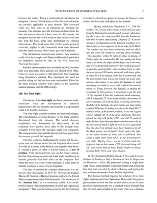INTRODUCTION TO MARINE NAVIGATION 7
between the bodies. Using a mathematical calculation the
navigator “cleared” this distance of the effects of refraction
and parallax applicable to each altitude. This corrected
value was then used as an argument for entering the
almanac. The almanac gave the true lunar distance from the
Sun and several stars at 3 hour intervals. Previously, the
navigator had set his or her watch or checked its error and
rate with the local mean time determined by celestial
observations. The local mean time of the watch, properly
corrected, applied to the Greenwich mean time obtained
from the lunar distance observation, gave the longitude.
The calculations involved were tedious. Few mariners
could solve the triangle until Nathaniel Bowditch published
his simplified method in 1802 in The New American
Practical Navigator.
Reliable chronometers were available by1800, but their
high cost precluded their general use aboard most ships.
However, most navigators could determine their longitude
using Bowditch’s method. This eliminated the need for
parallel sailing and the lost time associated with it. Tables for
the lunar distance solution were carried in the American
nautical almanac into the 20th century.
110. The Time Sight
The theory of the time sight had been known to math-
ematicians since the development of spherical
trigonometry, but not until the chronometer was developed
could it be used by mariners.
The time sight used the modern navigational triangle.
The codeclination, or polar distance, of the body could be
determined from the almanac. The zenith distance
(coaltitude) was determined by observation. If the
colatitude were known, three sides of the triangle were
available. From these the meridian angle was computed.
The comparison of this with the Greenwich hour angle from
the almanac yielded the longitude.
The time sight was mathematically sound, but the nav-
igator was not always aware that the longitude determined
was only as accurate as the latitude, and together they mere-
ly formed a point on what is known today as a line of
position. If the observed body was on the prime vertical,
the line of position ran north and south and a small error in
latitude generally had little effect on the longitude. But
when the body was close to the meridian, a small error in
latitude produced a large error in longitude.
The line of position by celestial observation was un-
known until discovered in 1837 by 30-year-old Captain
Thomas H. Sumner, a Harvard graduate and son of a United
States congressman from Massachusetts. The discovery of
the “Sumner line,” as it is sometimes called, was consid-
ered by Maury “the commencement of a new era in practical
navigation.” This was the turning point in the development
of modern celestial navigation technique. In Sumner’s own
words, the discovery took place in this manner:
Having sailed from Charleston, S. C., 25th No-
vember, 1837, bound to Greenock, a series of heavy gales
from the Westward promised a quick passage; after pass-
ing the Azores, the wind prevailed from the Southward,
withthickweather;afterpassingLongitude21°W,noob-
servationwashaduntilneartheland;butsoundingswere
had not far, as was supposed, from the edge of the Bank.
The weather was now more boisterous, and very thick;
and the wind still Southerly; arriving about midnight,
17th December, within 40 miles, by dead reckoning, of
Tusker light; the wind hauled SE, true, making the Irish
coast a lee shore; the ship was then kept close to the wind,
and several tacks made to preserve her position as nearly
as possible until daylight; when nothing being in sight,
she was kept on ENE under short sail, with heavy gales;
at about 10 AM an altitude of the Sun was observed, and
the Chronometer time noted; but, having run so far with-
out any observation, it was plain the Latitude by dead
reckoning was liable to error, and could not be entirely
relied on. Using, however, this Latitude, in finding the
Longitude by Chronometer, it was found to put the ship
15' of Longitude E from her position by dead reckoning;
which inLatitude 52° N is 9 nauticalmiles; thisseemed to
agree tolerably well with the dead reckoning; but feeling
doubtful of the Latitude, the observation was tried with a
Latitude10'furtherN,findingthisplacedtheshipENE27
nautical miles, of the former position, it was tried again
with a Latitude 20' N of the dead reckoning; this also
placed the ship still further ENE, and still 27 nautical
milesfurther;thesethreepositionswerethenseentolie in
the direction of Small’s light. It then at once appeared
that the observed altitude must have happened at all
the three points, and at Small’s light, and at the ship,
at the same instant of time; and it followed, that
Small’s light must bear ENE, if the Chronometer
was right. Having been convinced of this truth, the
ship was kept on her course, ENE, the wind being still
SE., and in less than an hour, Small’s light was made
bearing ENE 1/2 E, and close aboard.
In 1843 Sumner published a book, A New and Accurate
Method of Finding a Ship’s Position at Sea by Projection
on Mercator’s Chart. He proposed solving a single time
sight twice, using latitudes somewhat greater and somewhat
less than that arrived at by dead reckoning, and joining the
two positions obtained to form the line of position.
The Sumner method required the solution of two time
sights to obtain each line of position. Many older navigators
preferred not to draw the lines on their charts, but to fix their
position mathematically by a method which Sumner had
also devised and included in his book. This was a tedious
 