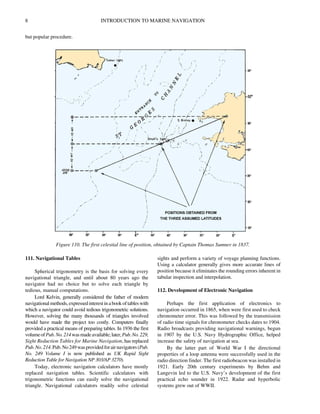 8 INTRODUCTION TO MARINE NAVIGATION
but popular procedure.
111. Navigational Tables
Spherical trigonometry is the basis for solving every
navigational triangle, and until about 80 years ago the
navigator had no choice but to solve each triangle by
tedious, manual computations.
Lord Kelvin, generally considered the father of modern
navigationalmethods, expressedinterestinabook oftables with
which a navigator could avoid tedious trigonometric solutions.
However, solving the many thousands of triangles involved
would have made the project too costly. Computers finally
provided a practical means of preparing tables. In 1936 the first
volumeofPub.No.214wasmadeavailable;later,Pub.No.229,
Sight Reduction Tables for Marine Navigation, has replaced
Pub.No.214.Pub.No249wasprovidedforairnavigators(Pub.
No. 249 Volume I is now published as UK Rapid Sight
Reduction Table for Navigation NP 303/AP 3270).
Today, electronic navigation calculators have mostly
replaced navigation tables. Scientific calculators with
trigonometric functions can easily solve the navigational
triangle. Navigational calculators readily solve celestial
sights and perform a variety of voyage planning functions.
Using a calculator generally gives more accurate lines of
position because it eliminates the rounding errors inherent in
tabular inspection and interpolation.
112. Development of Electronic Navigation
Perhaps the first application of electronics to
navigation occurred in 1865, when were first used to check
chronometer error. This was followed by the transmission
of radio time signals for chronometer checks dates to 1904.
Radio broadcasts providing navigational warnings, begun
in 1907 by the U.S. Navy Hydrographic Office, helped
increase the safety of navigation at sea.
By the latter part of World War I the directional
properties of a loop antenna were successfully used in the
radio direction finder. The first radiobeacon was installed in
1921. Early 20th century experiments by Behm and
Langevin led to the U.S. Navy’s development of the first
practical echo sounder in 1922. Radar and hyperbolic
systems grew out of WWII.
Figure 110. The first celestial line of position, obtained by Captain Thomas Sumner in 1837.
 
