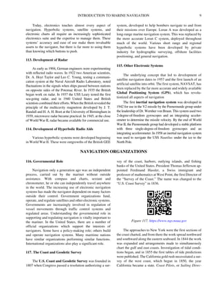 INTRODUCTION TO MARINE NAVIGATION 9
Today, electronics touches almost every aspect of
navigation. Hyperbolic systems, satellite systems, and
electronic charts all require an increasingly sophisticated
electronics suite and the expertise to manage them. These
systems’ accuracy and ease of use make them invaluable
assets to the navigator, but there is far more to using them
than knowing which buttons to push.
113. Development of Radar
As early as 1904, German engineers were experimenting
with reflected radio waves. In 1922 two American scientists,
Dr. A. Hoyt Taylor and Leo C. Young, testing a communi-
cation system at the Naval Aircraft Radio Laboratory, noted
fluctuations in the signals when ships passed between stations
on opposite sides of the Potomac River. In 1935 the British
began work on radar. In 1937 the USS Leary tested the first
sea-going radar, and in 1940 United States and British
scientists combined their efforts. When the British revealed the
principle of the multicavity magnetron developed by J. T.
Randall and H. A. H. Boot at the University of Birmingham in
1939, microwave radar became practical. In 1945, at the close
of World War II, radar became available for commercial use.
114. Development of Hyperbolic Radio Aids
Various hyperbolic systems were developed beginning
in World War II. These were outgrowths of the British GEE
system, developed to help bombers navigate to and from
their missions over Europe. Loran A was developed as a
long-range marine navigation system. This was replaced by
the more accurate Loran C system, deployed throughout
much of the world. Various short range and regional
hyperbolic systems have been developed by private
industry for hydrographic surveying, offshore facilities
positioning, and general navigation.
115. Other Electronic Systems
The underlying concept that led to development of
satellite navigation dates to 1957 and the first launch of an
artificial satellite into orbit. The first system, NAVSAT, has
been replaced by the far more accurate and widely available
Global Positioning System (GPS), which has revolu-
tionized all aspects of navigation
The first inertial navigation system was developed in
1942 for use in the V2 missile by the Peenemunde group under
the leadership of Dr. Wernher von Braun. This system used two
2-degree-of-freedom gyroscopes and an integrating acceler-
ometer to determine the missile velocity. By the end of World
War II, the Peenemunde group had developed a stable platform
with three single-degree-of-freedom gyroscopes and an
integrating accelerometer. In 1958 an inertial navigation system
was used to navigate the USS Nautilus under the ice to the
North Pole.
NAVIGATION ORGANIZATIONS
116. Governmental Role
Navigation only a generation ago was an independent
process, carried out by the mariner without outside
assistance. With compass and charts, sextant and
chronometer, he or she can independently travel anywhere
in the world. The increasing use of electronic navigation
systems has made the navigator dependent on many factors
outside their control. Government organizations fund,
operate, and regulate satellites and other electronic systems.
Governments are increasingly involved in regulation of
vessel movements through traffic control systems and
regulated areas. Understanding the governmental role in
supporting and regulating navigation is vitally important to
the mariner. In the United States, there are a number of
official organizations which support the interests of
navigators. Some have a policy-making role; others build
and operate navigation systems. Many maritime nations
have similar organizations performing similar functions.
International organizations also play a significant role.
117. The Coast and Geodetic Survey
The U.S. Coast and Geodetic Survey was founded in
1807 when Congress passed a resolution authorizing a sur-
vey of the coast, harbors, outlying islands, and fishing
banks of the United States. President Thomas Jefferson ap-
pointed Ferdinand Hassler, a Swiss immigrant and
professor of mathematics at West Point, the first Director of
the “Survey of the Coast.” The name was changed to the
“U.S. Coast Survey” in 1836.
The approaches to New York were the first sections of
the coast charted, and from there the work spread northward
and southward along the eastern seaboard. In 1844 the work
was expanded and arrangements made to simultaneously
chart the gulf and east coasts. Investigation of tidal condi-
tions began, and in 1855 the first tables of tide predictions
were published. The California gold rush necessitated a sur-
vey of the west coast, which began in 1850, the year
California became a state. Coast Pilots, or Sailing Direc-
Figure 117. https://www.ngs.noaa.gov
 