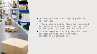 • Marketing creates satisfying products
and services.
• The products and services are exchanged
for value in a transaction that provides
mutual benefits to sellers and buyers.
• The exchange must take place in a free-
environment without any external
imposition or compulsion.
 
