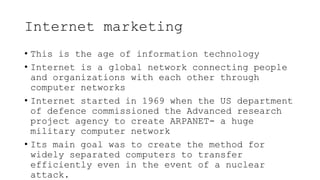 Internet marketing
• This is the age of information technology
• Internet is a global network connecting people
and organizations with each other through
computer networks
• Internet started in 1969 when the US department
of defence commissioned the Advanced research
project agency to create ARPANET- a huge
military computer network
• Its main goal was to create the method for
widely separated computers to transfer
efficiently even in the event of a nuclear
attack.
 