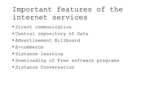 Important features of the
internet services
• Direct communication
• Central repository of Data
• Advertisement Billboard
• E-commerce
• Distance learning
• Downloading of Free software programs
• Distance Conversation
 