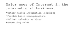 Major uses of Internet in the
international business
• Gather market information worldwide
• Provide basic communications
• Deliver valuable services
• Generating sales
 