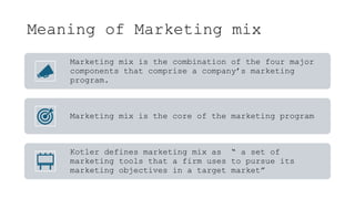 Meaning of Marketing mix
Marketing mix is the combination of the four major
components that comprise a company’s marketing
program.
Marketing mix is the core of the marketing program
Kotler defines marketing mix as “ a set of
marketing tools that a firm uses to pursue its
marketing objectives in a target market”
 