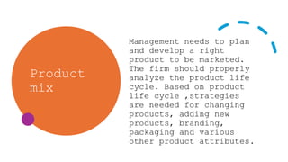 Product
mix
Management needs to plan
and develop a right
product to be marketed.
The firm should properly
analyze the product life
cycle. Based on product
life cycle ,strategies
are needed for changing
products, adding new
products, branding,
packaging and various
other product attributes.
 