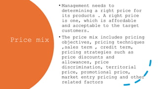 Price mix
• Management needs to
determining a right price for
its products . A right price
is one, which is affordable
and acceptable to the target
customers.
• The price mix includes pricing
objectives, pricing techniques
,sales term , credit term,
pricing strategies such as
price discounts and
allowances, price
discrimination, territorial
price, promotional price,
market entry pricing and other
related factors
 