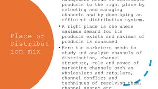 Place or
Distribut
ion mix
• Management needs to distribute
products to the right place by
selecting and managing
channels and by developing an
efficient distribution system.
• A right place is one where
maximum demand for its
products exists and maximum of
products is consumed
• Here the marketers needs to
study and analyze channels of
distribution, channel
structure, role and power of
marketing channels such as
wholesalers and retailers,
channel conflict and
techniques of resolving them,
 