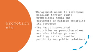 Promotion
mix
• Management needs to informand
persuade through right
promotional media the
customers or markets regarding
its products
• The major promotional
activities or promotion mixes
are advertising, personal
selling, sales promotion,
publicity and public relations
 
