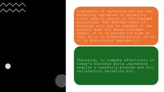 Components of marketing mix are the
marketing variables or marketing
tools used to adjust to the changed
situations. The desired level of
exchange will not be reached if the
product does not match customer
needs, if it is priced too high or
low, if it is promoted poorly, or if
it is distributed improperly.
Therefore, to compete effectively in
today’s business world ,marketers
require a carefully planned and full
satisfactory marketing mix.
 