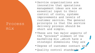 Process
mix
• Service organizations are
innovative that operations
management ideas are now an
essential input to their
control of costs, systems
improvements and levels of
customer service. The general
principle is that the service
delivery process should be
short and simple.
• These are two major aspects of
the “process“ element of the
marketing mix ,which have a
strategic dimension; they are
• Degree of customer contact and
• Quality control standards
 