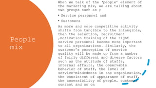 People
mix
When we talk of the ‘people’ element of
the marketing mix, we are talking about
two groups such as ;
• Service personnel and
• Customers
As more and more competitive activity
shifts from tangible to the intangible,
then the selection, recruitment
,motivation training of the right
service personnel become more important
to all organizations. Similarly, the
customer’s perception of service
quality will be made up from a number
of fairly different and diverse factors
such as the attitude of staffs,
internal affairs, the observable
behavior of staff, the level of
service-mindedness in the organization,
the consistent of appearance of staff,
the accessibility of people, customer
contact and so on
 