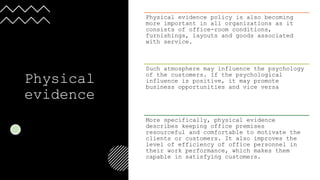 Physical
evidence
Physical evidence policy is also becoming
more important in all organizations as it
consists of office-room conditions,
furnishings, layouts and goods associated
with service.
Such atmosphere may influence the psychology
of the customers. If the psychological
influence is positive, it may promote
business opportunities and vice versa
More specifically, physical evidence
describes keeping office premises
resourceful and comfortable to motivate the
clients or customers. It also improves the
level of efficiency of office personnel in
their work performance, which makes them
capable in satisfying customers.
 