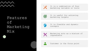 Features
of
Marketing
Mix
It is a combination of four
marketing variable or tools
It is useful for achieving
marketing targets
It is flexible and dynamic
concepts
Marketing acts as a mixture of
ingredients
Customer is the focus point
 