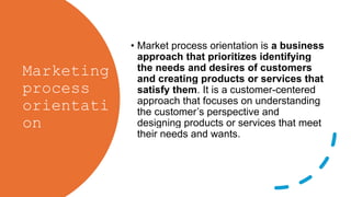 Marketing
process
orientati
on
• Market process orientation is a business
approach that prioritizes identifying
the needs and desires of customers
and creating products or services that
satisfy them. It is a customer-centered
approach that focuses on understanding
the customer’s perspective and
designing products or services that meet
their needs and wants.
 