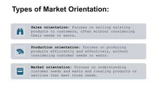 Types of Market Orientation:
Sales orientation: Focuses on selling existing
products to customers, often without considering
their needs or wants.
Production orientation: Focuses on producing
products efficiently and effectively, without
considering customer needs or wants.
Market orientation: Focuses on understanding
customer needs and wants and creating products or
services that meet those needs.
 