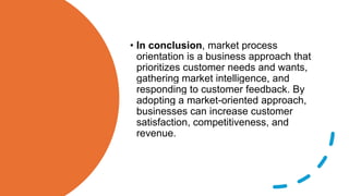 • In conclusion, market process
orientation is a business approach that
prioritizes customer needs and wants,
gathering market intelligence, and
responding to customer feedback. By
adopting a market-oriented approach,
businesses can increase customer
satisfaction, competitiveness, and
revenue.
 