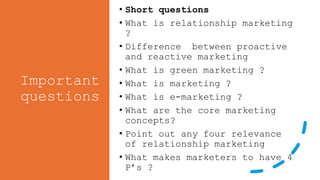 Important
questions
• Short questions
• What is relationship marketing
?
• Difference between proactive
and reactive marketing
• What is green marketing ?
• What is marketing ?
• What is e-marketing ?
• What are the core marketing
concepts?
• Point out any four relevance
of relationship marketing
• What makes marketers to have 4
P’s ?
 