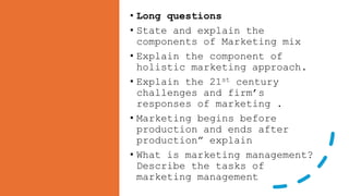 • Long questions
• State and explain the
components of Marketing mix
• Explain the component of
holistic marketing approach.
• Explain the 21st century
challenges and firm’s
responses of marketing .
• Marketing begins before
production and ends after
production” explain
• What is marketing management?
Describe the tasks of
marketing management
 