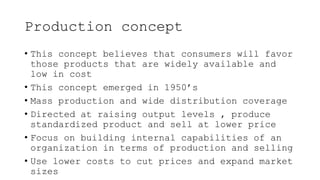 Production concept
• This concept believes that consumers will favor
those products that are widely available and
low in cost
• This concept emerged in 1950’s
• Mass production and wide distribution coverage
• Directed at raising output levels , produce
standardized product and sell at lower price
• Focus on building internal capabilities of an
organization in terms of production and selling
• Use lower costs to cut prices and expand market
sizes
 