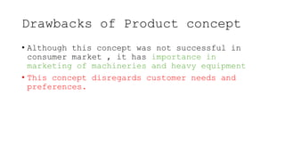 Drawbacks of Product concept
• Although this concept was not successful in
consumer market , it has importance in
marketing of machineries and heavy equipment
• This concept disregards customer needs and
preferences.
 