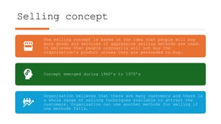 Selling concept
The selling concept is based on the idea that people will buy
more goods and services if aggressive selling methods are used.
It believes that people ordinarily will not buy the
organization’s product unless they are persuaded to buy.
Concept emerged during 1960’s to 1970’s
Organization believes that there are many customers and there is
a whole range of selling techniques available to attract the
customers. Organization can use another methods for selling if
one methods fails.
 