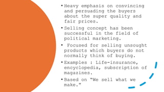 • Heavy emphasis on convincing
and persuading the buyers
about the super quality and
fair prices.
• Selling concept has been
successful in the field of
political marketing.
• Focused for selling unsought
products which buyers do not
normally think of buying.
• Examples : Life-insurance,
encyclopedia, subscription of
magazines.
• Based on “We sell what we
make.”
 