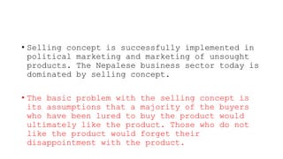 • Selling concept is successfully implemented in
political marketing and marketing of unsought
products. The Nepalese business sector today is
dominated by selling concept.
• The basic problem with the selling concept is
its assumptions that a majority of the buyers
who have been lured to buy the product would
ultimately like the product. Those who do not
like the product would forget their
disappointment with the product.
 
