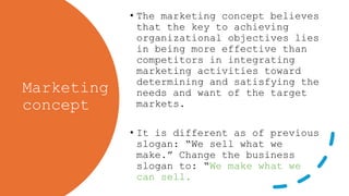 Marketing
concept
• The marketing concept believes
that the key to achieving
organizational objectives lies
in being more effective than
competitors in integrating
marketing activities toward
determining and satisfying the
needs and want of the target
markets.
• It is different as of previous
slogan: “We sell what we
make.” Change the business
slogan to: “We make what we
can sell.
 