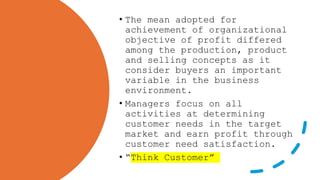 • The mean adopted for
achievement of organizational
objective of profit differed
among the production, product
and selling concepts as it
consider buyers an important
variable in the business
environment.
• Managers focus on all
activities at determining
customer needs in the target
market and earn profit through
customer need satisfaction.
• “Think Customer”
 