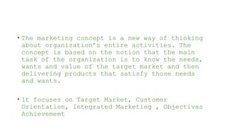 • The marketing concept is a new way of thinking
about organization’s entire activities. The
concept is based on the notion that the main
task of the organization is to know the needs,
wants and value of the target market and then
delivering products that satisfy those needs
and wants.
• It focuses on Target Market, Customer
Orientation, Integrated Marketing , Objectives
Achievement
 