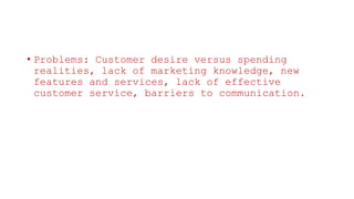 • Problems: Customer desire versus spending
realities, lack of marketing knowledge, new
features and services, lack of effective
customer service, barriers to communication.
 