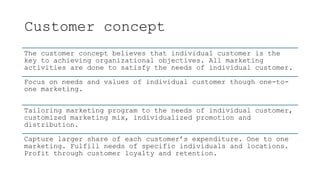 Customer concept
The customer concept believes that individual customer is the
key to achieving organizational objectives. All marketing
activities are done to satisfy the needs of individual customer.
Focus on needs and values of individual customer though one-to-
one marketing.
Tailoring marketing program to the needs of individual customer,
customized marketing mix, individualized promotion and
distribution.
Capture larger share of each customer’s expenditure. One to one
marketing. Fulfill needs of specific individuals and locations.
Profit through customer loyalty and retention.
 