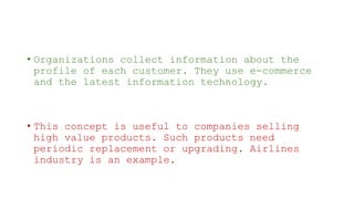 • Organizations collect information about the
profile of each customer. They use e-commerce
and the latest information technology.
• This concept is useful to companies selling
high value products. Such products need
periodic replacement or upgrading. Airlines
industry is an example.
 