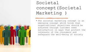 Societal
concept(Societal
Marketing )
• The societal marketing concept is an
emerging concept which holds that
organizational objectives should be
achieved through customer need
satisfaction in ways that protect the
interests of the consumers and
safeguard the well-being of society
 