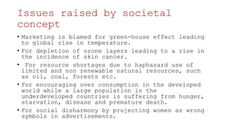 Issues raised by societal
concept
• Marketing is blamed for green-house effect leading
to global rise in temperature.
• For depletion of ozone layers leading to a rise in
the incidence of skin cancer.
• For resource shortages due to haphazard use of
limited and non renewable natural resources, such
as oil, coal, forests etc.
• For encouraging over consumption in the developed
world while a large population in the
underdeveloped countries is suffering from hunger,
starvation, disease and premature death.
• For social disharmony by projecting women as wrong
symbols in advertisements.
 