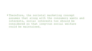 • Therefore, the societal marketing concept
assumes that along with the consumers wants and
interests, social interests too should be
considered so that long-run social welfare
could be maintained.
 