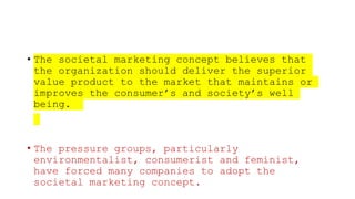 • The societal marketing concept believes that
the organization should deliver the superior
value product to the market that maintains or
improves the consumer’s and society’s well
being.
• The pressure groups, particularly
environmentalist, consumerist and feminist,
have forced many companies to adopt the
societal marketing concept.
 