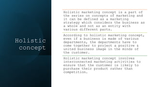 Holistic
concept
Holistic marketing concept is a part of
the series on concepts of marketing and
it can be defined as a marketing
strategy which considers the business as
a whole and not as an entity with
various different parts.
According to holistic marketing concept,
even if a business is made of various
departments, the departments have to
come together to project a positive &
united business image in the minds of
the customer.
Holistic marketing concept involves
interconnected marketing activities to
ensure that the customer is likely to
purchase their product rather than
competition.
 