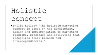 Holistic
concept
• Philip Kotler- “The holistic marketing
concept is based on the development,
design and implementation of marketing
programs, processes and activities that
recognizes their breadth and
interdependencies.”
 