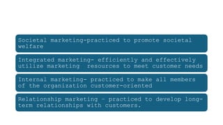 Societal marketing-practiced to promote societal
welfare
Integrated marketing- efficiently and effectively
utilize marketing resources to meet customer needs
Internal marketing- practiced to make all members
of the organization customer-oriented
Relationship marketing – practiced to develop long-
term relationships with customers.
 