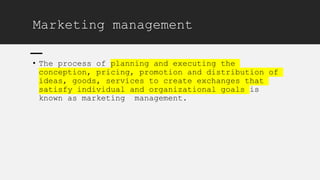 Marketing management
• The process of planning and executing the
conception, pricing, promotion and distribution of
ideas, goods, services to create exchanges that
satisfy individual and organizational goals is
known as marketing management.
 