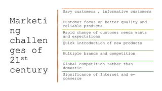 Marketi
ng
challen
ges of
21st
century
Savy customers , informative customers
Customer focus on better quality and
reliable products
Rapid change of customer needs wants
and expectations
Quick introduction of new products
Multiple brands and competition
Global competition rather than
domestic
Significance of Internet and e-
commerce
 