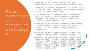 Firm’s
responses
to
marketing
challenge
s
• Developing marketing plans that are
designed to build long-term profitability
• Developing cogent arguments to protect, or
increase, the investment in marketing when
economic times were tough.
• The need for a framework that created a
good balance within marketing strategy
between the needs of the customer and
those of the organization
• Developing effective strategy that engage
those outside of marketing that were
crucial to delivering the promise to
consumers
• Developing the right metrics to monitor
progress and provide accountability
• Motivating others to be passionate about
data quality, as ‘fit for purpose’, data
is vital in direct, digital and CRM based
Marketing , and for monitoring performance
against achieving the goals laid down in
the marketing plan
 