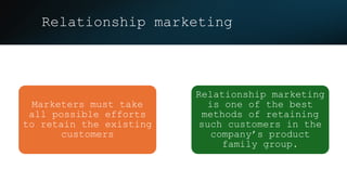 Relationship marketing
Marketers must take
all possible efforts
to retain the existing
customers
Relationship marketing
is one of the best
methods of retaining
such customers in the
company’s product
family group.
 